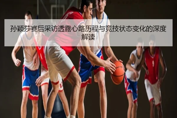 孙颖莎赛后采访透露心路历程与竞技状态变化的深度解读