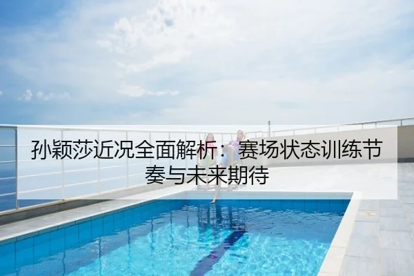 孙颖莎近况全面解析：赛场状态训练节奏与未来期待