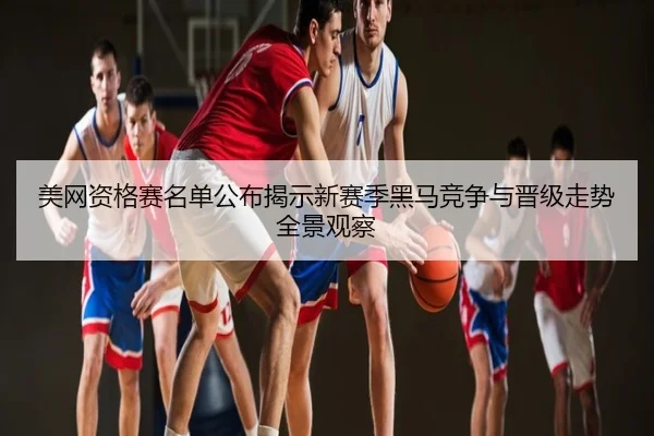 美网资格赛名单公布揭示新赛季黑马竞争与晋级走势全景观察