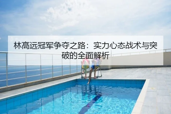 林高远冠军争夺之路：实力心态战术与突破的全面解析