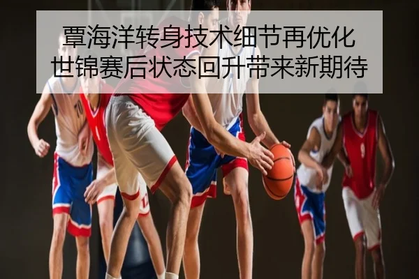 覃海洋转身技术细节再优化 世锦赛后状态回升带来新期待