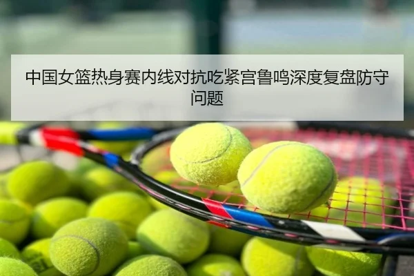 中国女篮热身赛内线对抗吃紧宫鲁鸣深度复盘防守问题