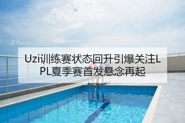 Uzi训练赛状态回升引爆关注LPL夏季赛首发悬念再起