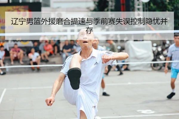 辽宁男篮外援磨合提速与季前赛失误控制隐忧并存