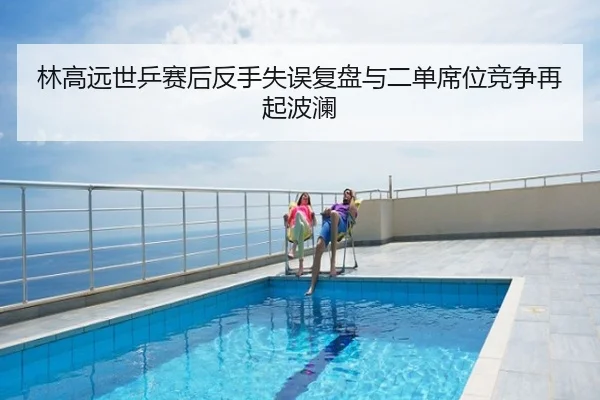 林高远世乒赛后反手失误复盘与二单席位竞争再起波澜