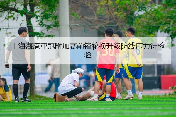 上海海港亚冠附加赛前锋轮换升级防线压力待检验